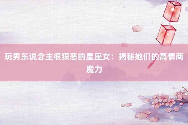 玩男东说念主很狠恶的星座女：揭秘她们的高情商魔力