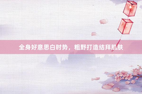 全身好意思白时势，粗野打造结拜肌肤
