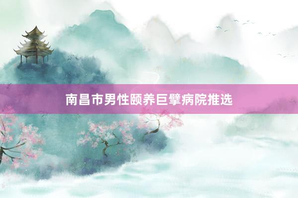 南昌市男性颐养巨擘病院推选