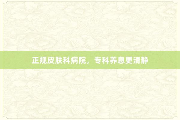 正规皮肤科病院，专科养息更清静