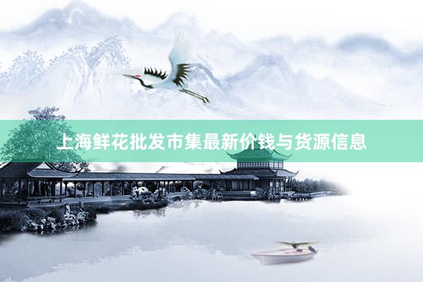 上海鲜花批发市集最新价钱与货源信息