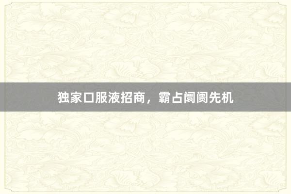独家口服液招商，霸占阛阓先机