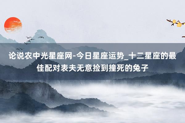 论说农中光星座网-今日星座运势_十二星座的最佳配对表夫无意捡到撞死的兔子